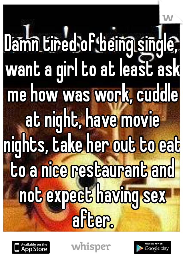 Damn tired of being single, want a girl to at least ask me how was work, cuddle at night, have movie nights, take her out to eat to a nice restaurant and not expect having sex after.