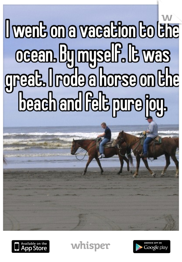 I went on a vacation to the ocean. By myself. It was great. I rode a horse on the beach and felt pure joy. 
