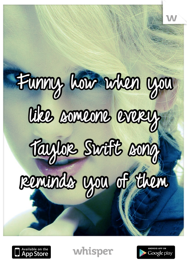 Funny how when you like someone every Taylor Swift song reminds you of them
