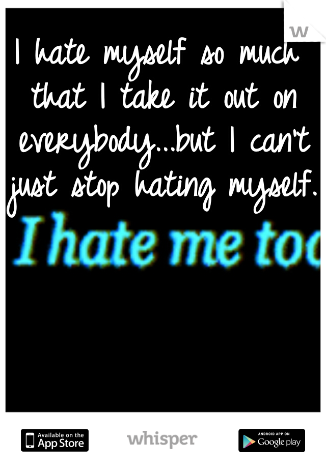 I hate myself so much that I take it out on everybody...but I can't just stop hating myself.
