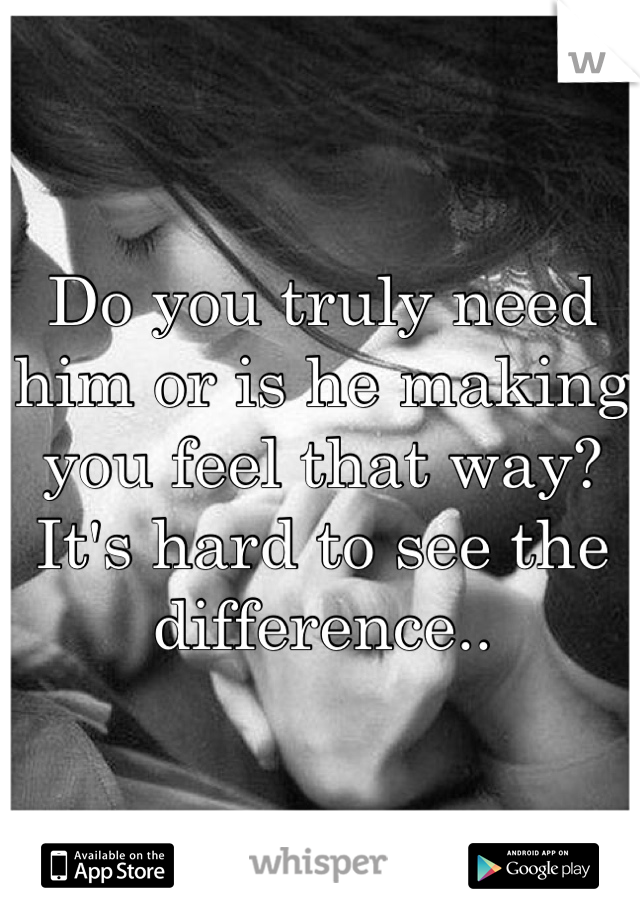 Do you truly need him or is he making you feel that way? 
It's hard to see the difference..
