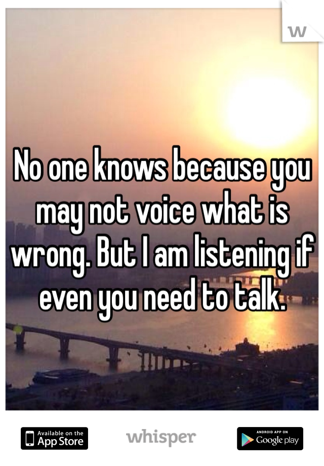 No one knows because you may not voice what is wrong. But I am listening if even you need to talk. 