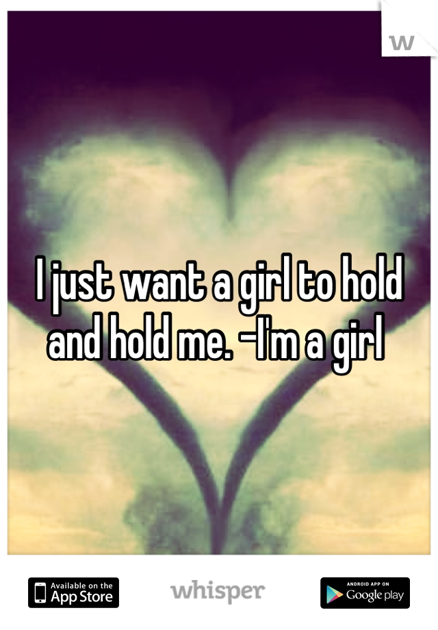 I just want a girl to hold and hold me. -I'm a girl 