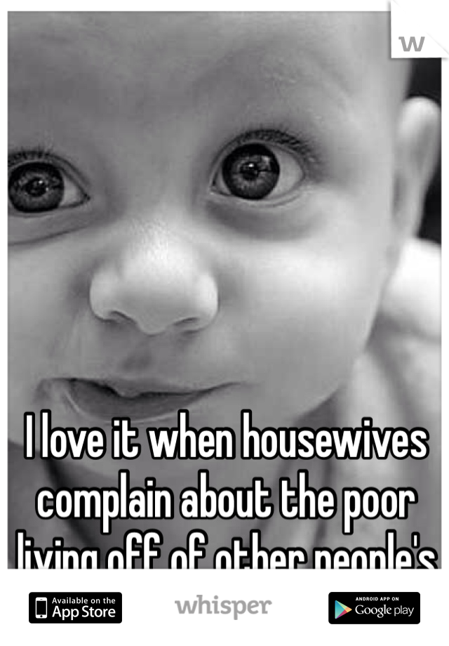 I love it when housewives complain about the poor living off of other people's money...