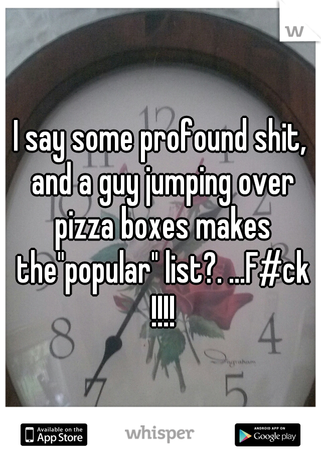 I say some profound shit, and a guy jumping over pizza boxes makes the"popular" list?. ...F#ck !!!!