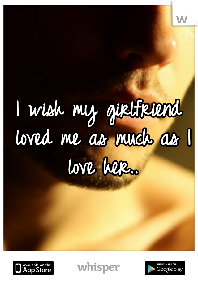 I wish my girlfriend loved me as much as I love her..
