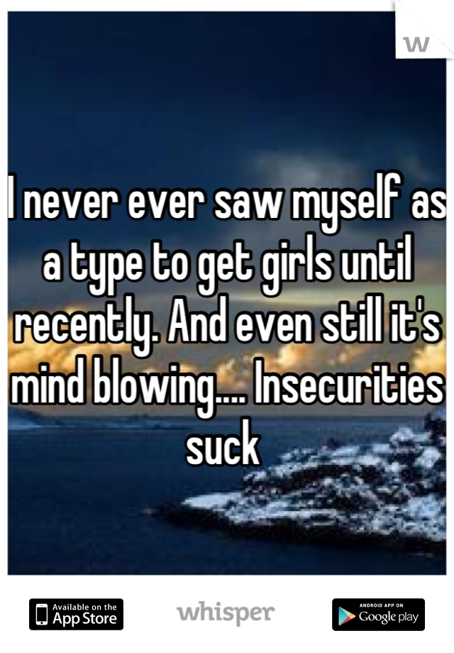 I never ever saw myself as a type to get girls until recently. And even still it's mind blowing.... Insecurities suck 