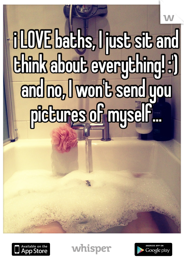 i LOVE baths, I just sit and think about everything! :') 
and no, I won't send you pictures of myself... 