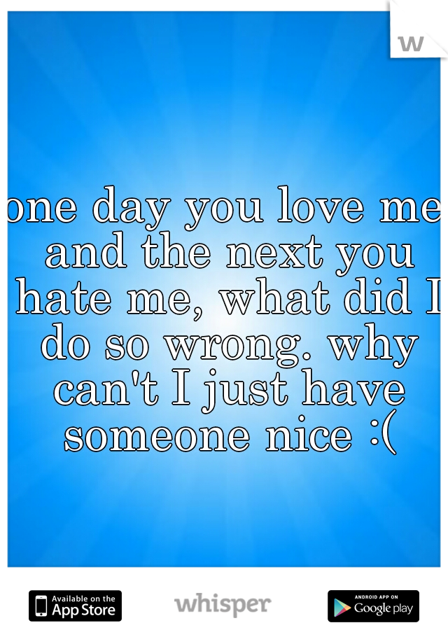 one day you love me and the next you hate me, what did I do so wrong. why can't I just have someone nice :(