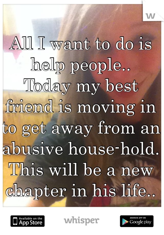 All I want to do is help people.. 
Today my best friend is moving in to get away from an abusive house-hold.
This will be a new chapter in his life..