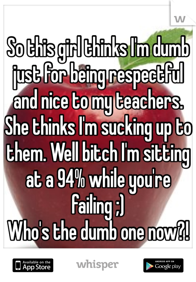 So this girl thinks I'm dumb just for being respectful and nice to my teachers. She thinks I'm sucking up to them. Well bitch I'm sitting at a 94% while you're failing ;) 
Who's the dumb one now?! 