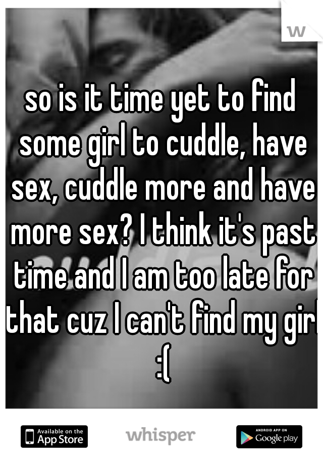 so is it time yet to find some girl to cuddle, have sex, cuddle more and have more sex? I think it's past time and I am too late for that cuz I can't find my girl :(