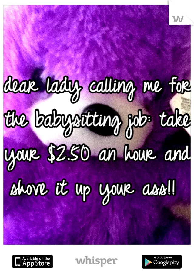 dear lady calling me for the babysitting job: take your $2.50 an hour and shove it up your ass!! 