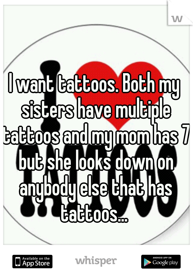 I want tattoos. Both my sisters have multiple tattoos and my mom has 7 but she looks down on anybody else that has tattoos... 