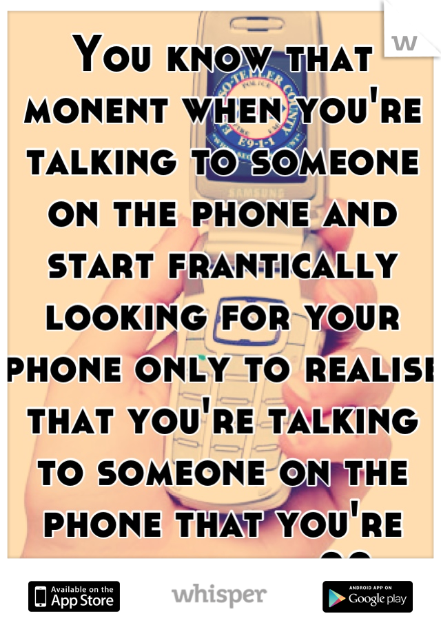 You know that monent when you're talking to someone on the phone and start frantically looking for your phone only to realise that you're talking to someone on the phone that you're looking for??