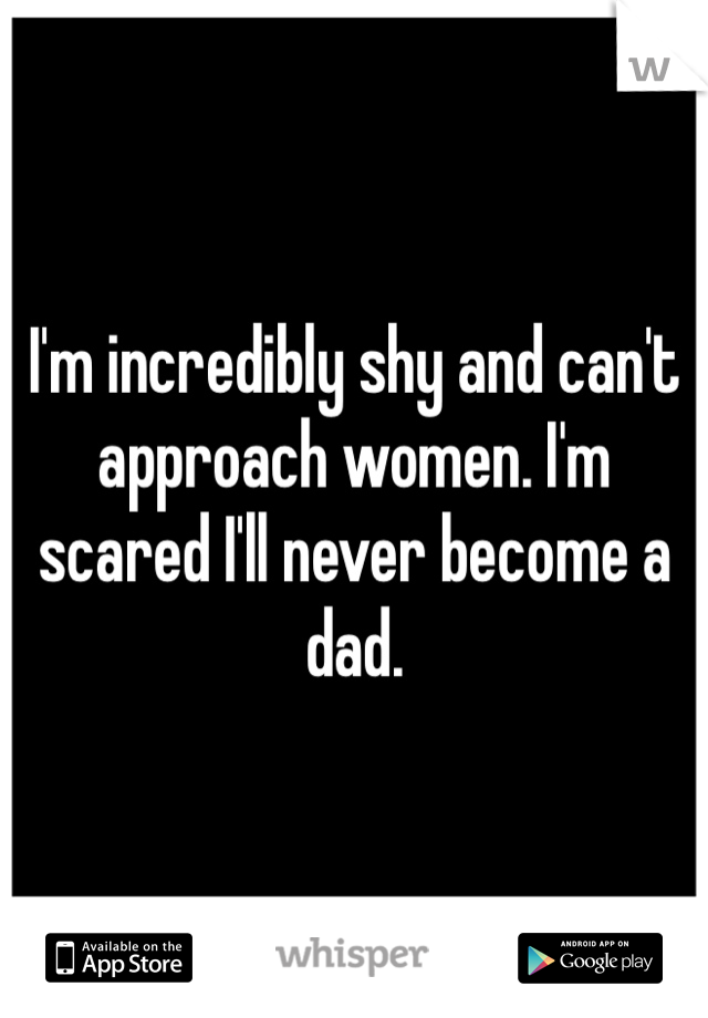 I'm incredibly shy and can't approach women. I'm scared I'll never become a dad.