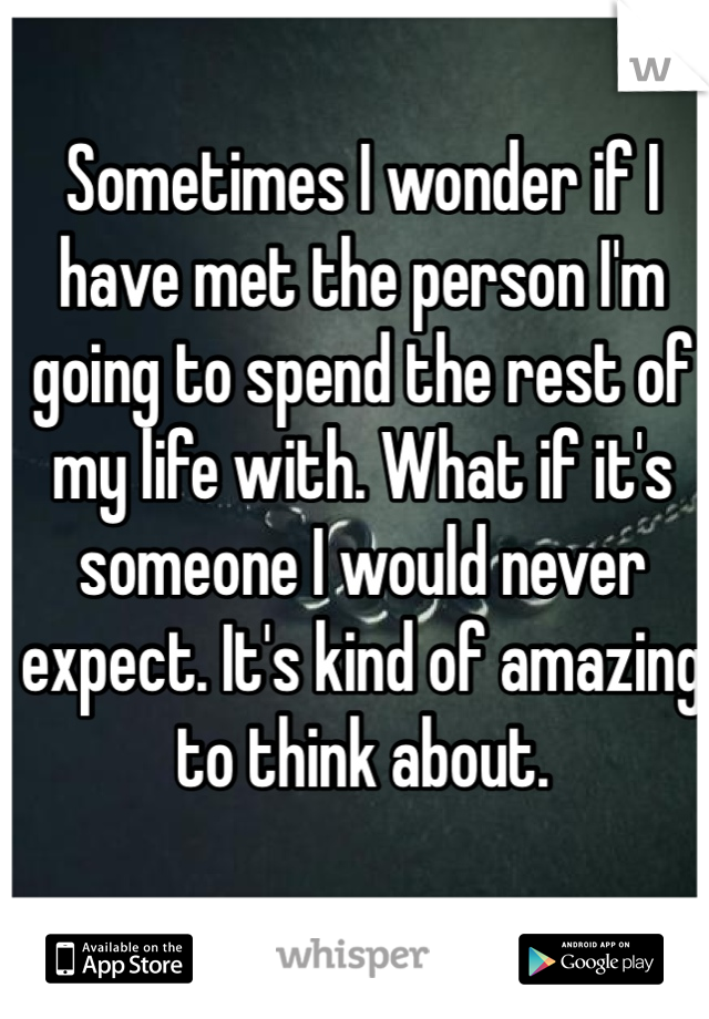 Sometimes I wonder if I have met the person I'm going to spend the rest of my life with. What if it's someone I would never expect. It's kind of amazing to think about. 