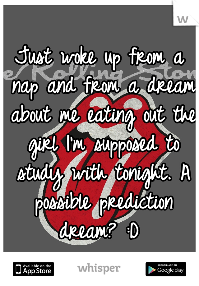 Just woke up from a nap and from a dream about me eating out the girl I'm supposed to study with tonight. A possible prediction dream? :D 