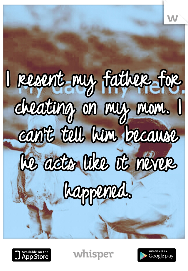 I resent my father for cheating on my mom. I can't tell him because he acts like it never happened.