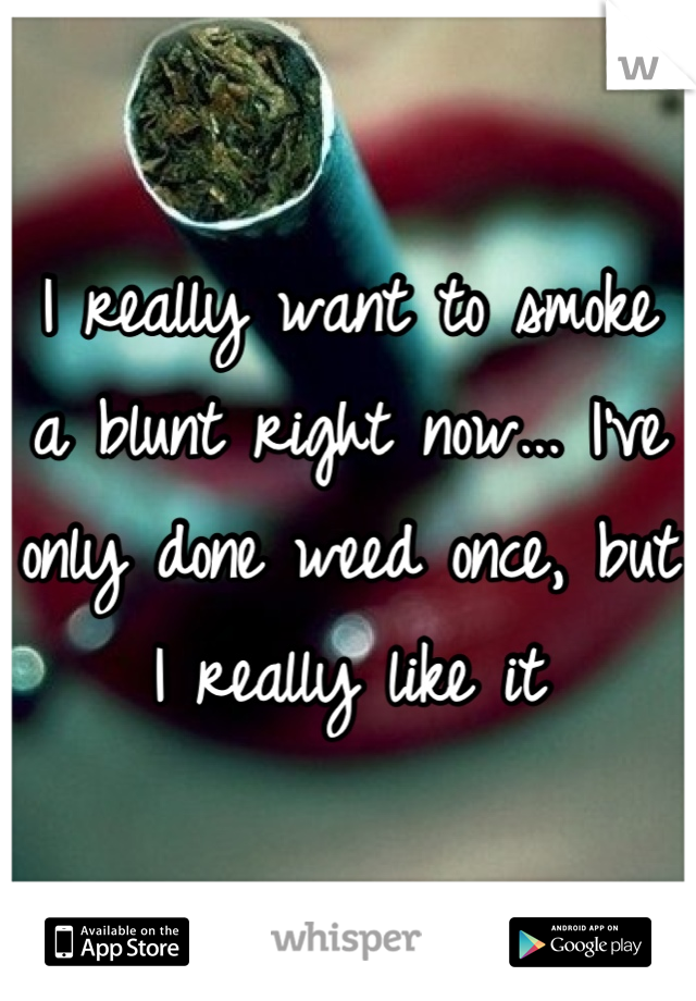 I really want to smoke a blunt right now... I've only done weed once, but I really like it