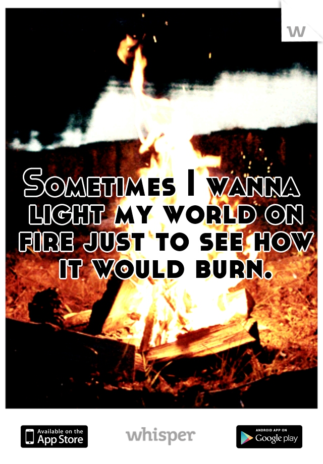 Sometimes I wanna light my world on fire just to see how it would burn.