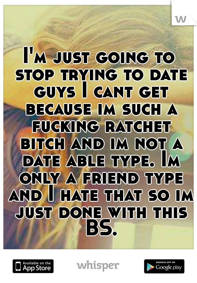 I'm just going to stop trying to date guys I cant get because im such a fucking ratchet bitch and im not a date able type. Im only a friend type and I hate that so im just done with this BS.