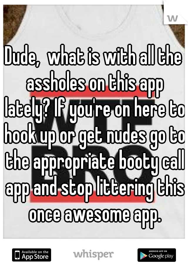Dude,  what is with all the assholes on this app lately? If you're on here to hook up or get nudes go to the appropriate booty call app and stop littering this once awesome app.