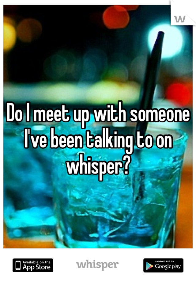 Do I meet up with someone I've been talking to on whisper? 