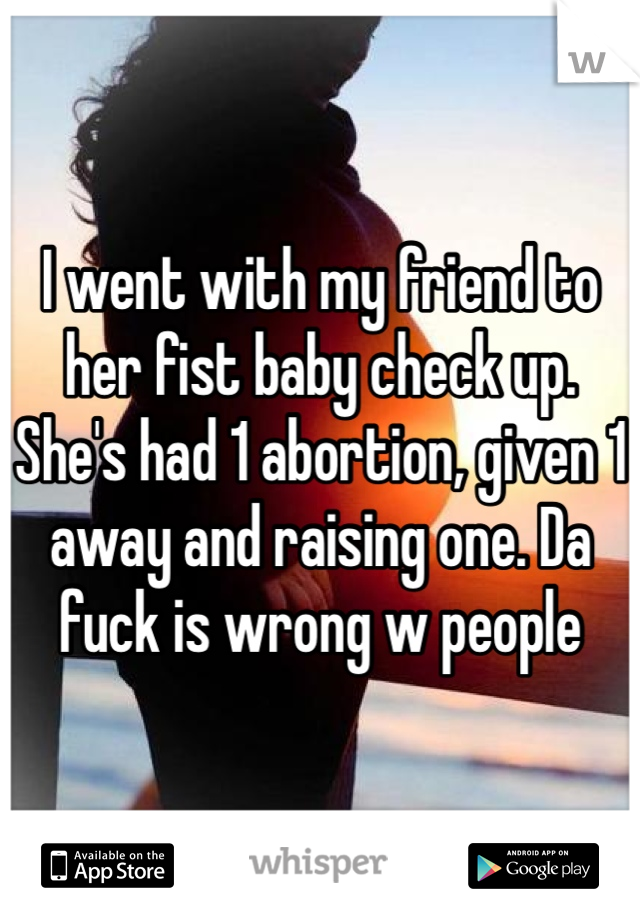 I went with my friend to her fist baby check up. She's had 1 abortion, given 1 away and raising one. Da fuck is wrong w people 