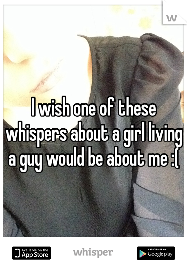 I wish one of these whispers about a girl living a guy would be about me :(