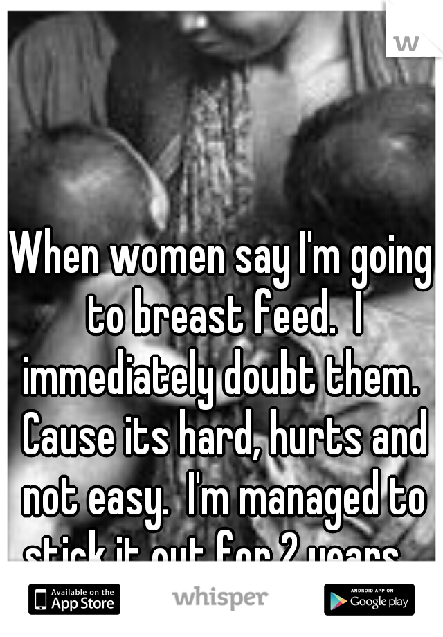 When women say I'm going to breast feed.  I immediately doubt them.  Cause its hard, hurts and not easy.  I'm managed to stick it out for 2 years.  