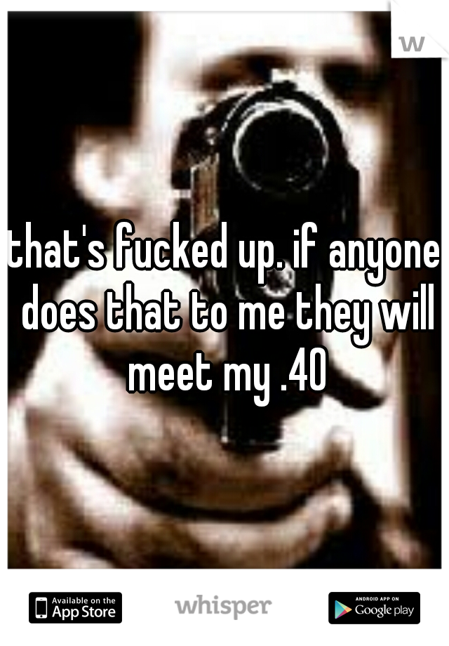 that's fucked up. if anyone does that to me they will meet my .40