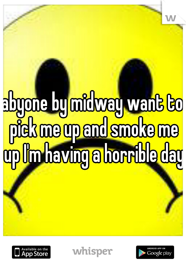 abyone by midway want to pick me up and smoke me up I'm having a horrible day