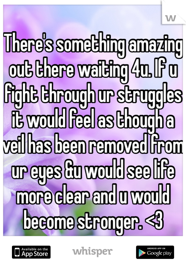 There's something amazing out there waiting 4u. If u fight through ur struggles it would feel as though a veil has been removed from ur eyes &u would see life more clear and u would become stronger. <3