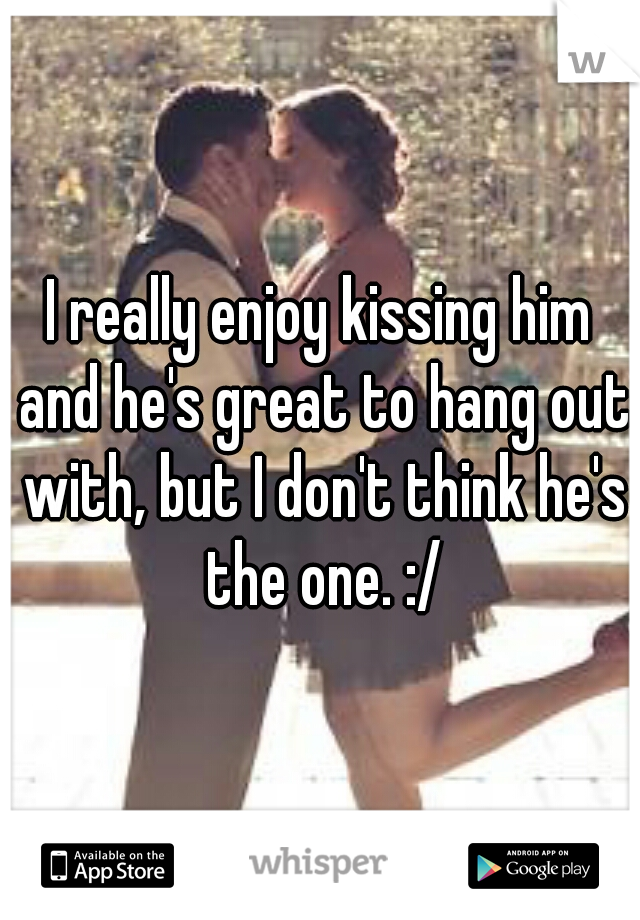 I really enjoy kissing him and he's great to hang out with, but I don't think he's the one. :/