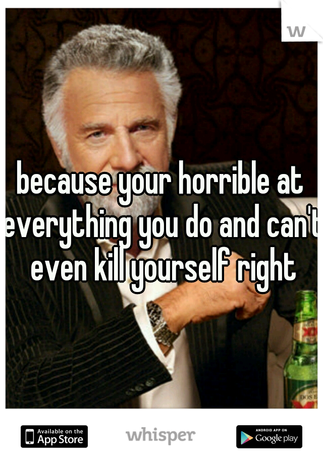 because your horrible at everything you do and can't even kill yourself right