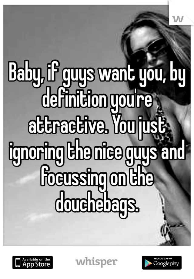 Baby, if guys want you, by definition you're attractive. You just ignoring the nice guys and focussing on the douchebags.
