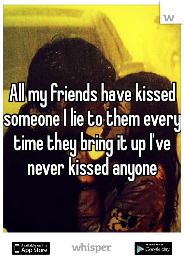 All my friends have kissed someone I lie to them every time they bring it up I've never kissed anyone 