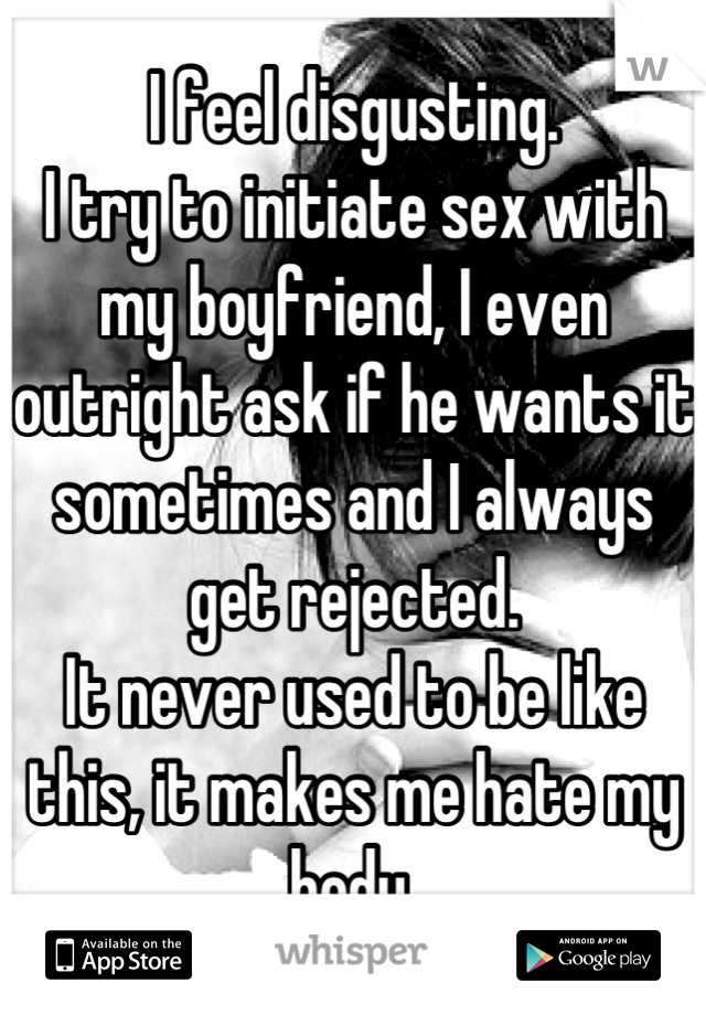 I feel disgusting.
I try to initiate sex with my boyfriend, I even outright ask if he wants it sometimes and I always get rejected.
It never used to be like this, it makes me hate my body.