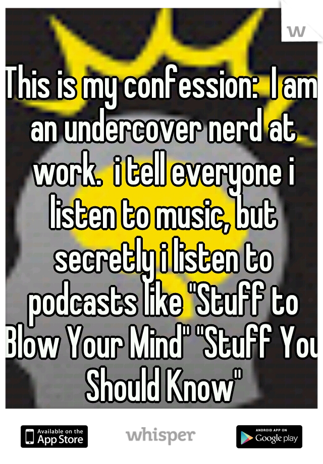 This is my confession:  I am an undercover nerd at work.  i tell everyone i listen to music, but secretly i listen to podcasts like "Stuff to Blow Your Mind" "Stuff You Should Know"