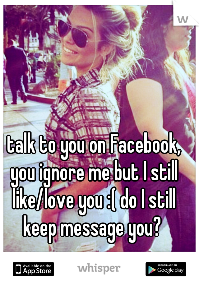 I talk to you on Facebook,  you ignore me but I still like/love you :( do I still keep message you? 