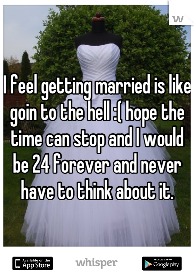 I feel getting married is like goin to the hell :( hope the time can stop and I would be 24 forever and never have to think about it.