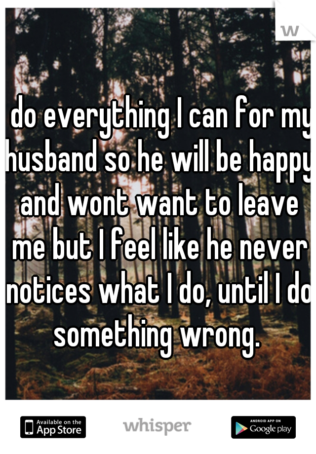 I do everything I can for my husband so he will be happy and wont want to leave me but I feel like he never notices what I do, until I do something wrong. 