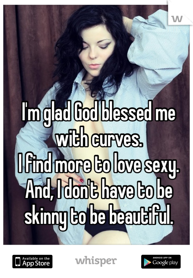 I'm glad God blessed me with curves.
I find more to love sexy.
And, I don't have to be skinny to be beautiful. 
