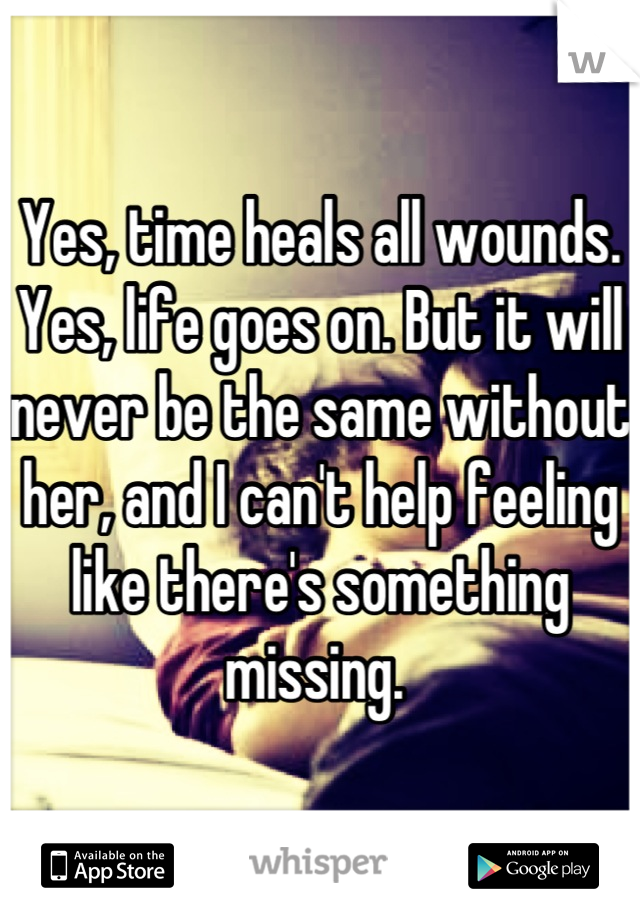 Yes, time heals all wounds. Yes, life goes on. But it will never be the same without her, and I can't help feeling like there's something missing. 