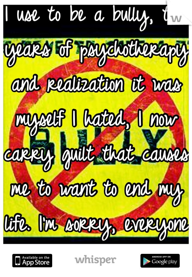 I use to be a bully, two years of psychotherapy and realization it was myself I hated, I now carry guilt that causes me to want to end my life. I'm sorry, everyone who experienced it. 