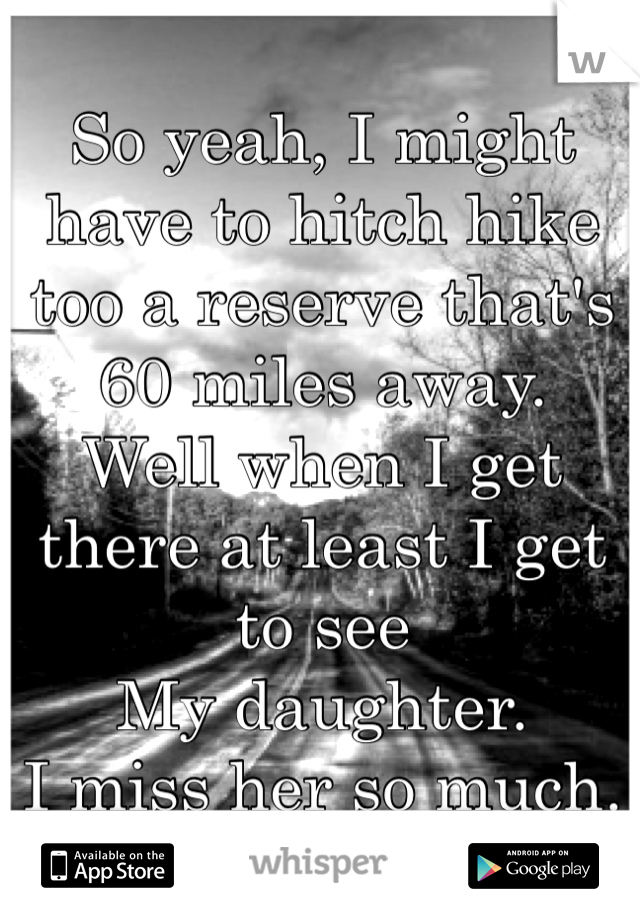 So yeah, I might have to hitch hike too a reserve that's 60 miles away.
Well when I get there at least I get to see
My daughter.
I miss her so much. 