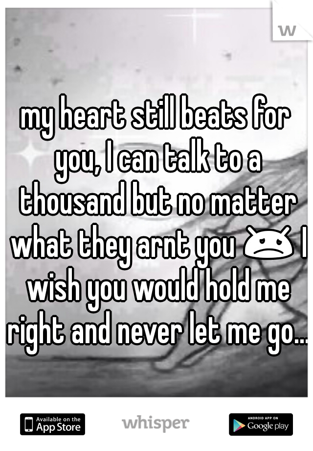 my heart still beats for you, I can talk to a thousand but no matter what they arnt you 😞 I wish you would hold me right and never let me go...
