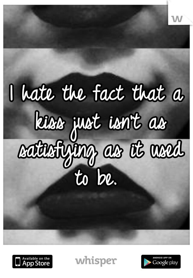 I hate the fact that a kiss just isn't as satisfying as it used to be. 