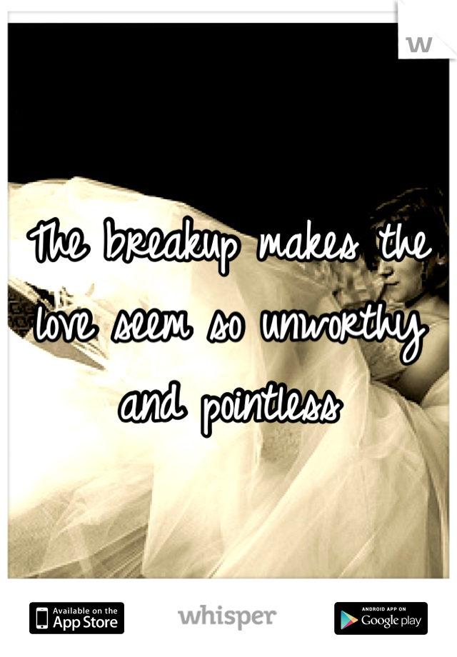 The breakup makes the love seem so unworthy and pointless 